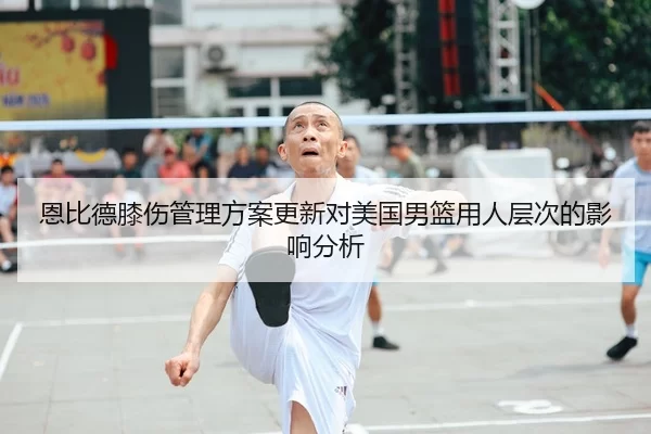 恩比德膝伤管理方案更新对美国男篮用人层次的影响分析